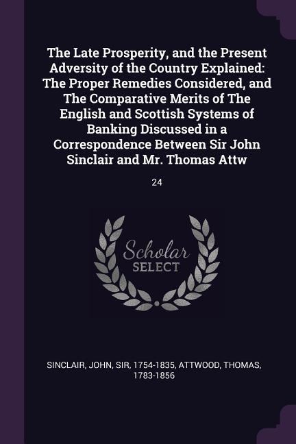 The Late Prosperity, and the Present Adversity of the Country Explained: The Proper Remedies Considered, and The Comparative Merits of The English and Scottish Systems of Banking Discussed in a Correspondence Between Sir John Sinclair and Mr. Thomas Attw: