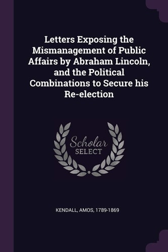 Letters Exposing the Mismanagement of Public Affairs by Abraham Lincoln, and the Political Combinations to Secure His Re-Election