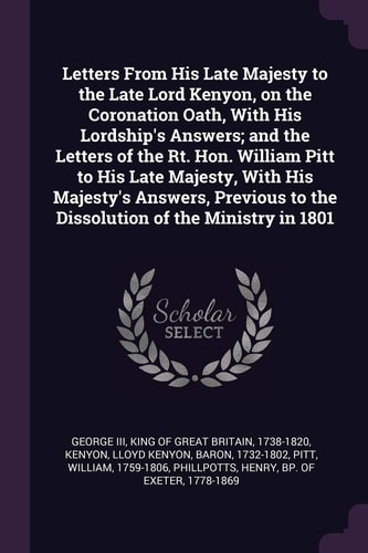 Letters From His Late Majesty to the Late Lord Kenyon, on the Coronation Oath, With His Lordship's Answers; and the Letters of the Rt. Hon. William Pitt to His Late Majesty, With His Majesty's Answers, Previous to the Dissolution of the Ministry in 1801