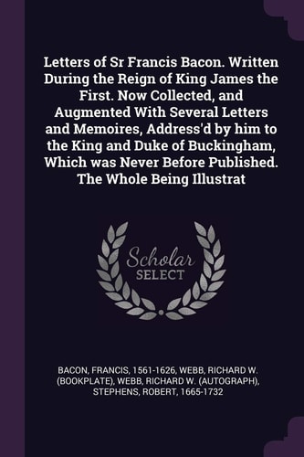 Letters of Sr Francis Bacon. Written During the Reign of King James the First. Now Collected, and Augmented With Several Letters and Memoires, Address'd by Him to the King and Duke of Buckingham, Which was Never Before Published. The Whole Being Illustrat