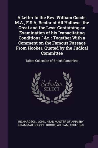 A Letter to the Rev. William Goode, M.A., F.S.A, Rector of All Hallows, the Great and the Less Containing an Examination of His "capacitating Conditions," &c.: Together With a Comment on the Famous Passage From Hooker, Quoted by the Judical Committee: Tal