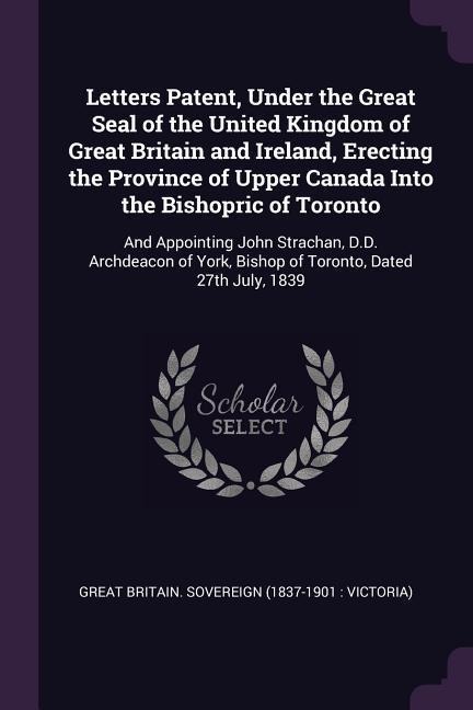 Letters Patent, Under the Great Seal of the United Kingdom of Great Britain and Ireland, Erecting the Province of Upper Canada Into the Bishopric of Toronto: And Appointing John Strachan, D.D. Archdeacon of York, Bishop of Toronto, Dated 27th July, 1839