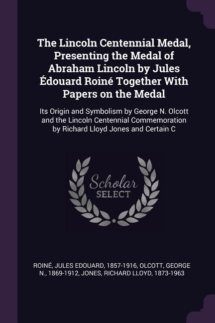 The Lincoln Centennial Medal, Presenting the Medal of Abraham Lincoln by Jules Édouard Roiné Together With Papers on the Medal: Its Origin and Symbolism by George N. Olcott and the Lincoln Centennial Commemoration by Richard Lloyd Jones and Certain C
