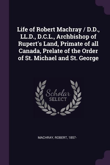 Life of Robert Machray / D.D., LL.D., D.C.L., Archbishop of Ruperts Land, Primate of all Canada, Prelate of the Order of St. Michael and St. George