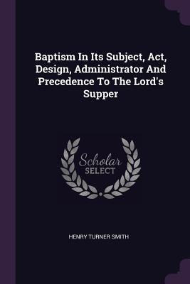 Baptism In Its Subject, Act, Design, Administrator And Precedence To The Lords Supper