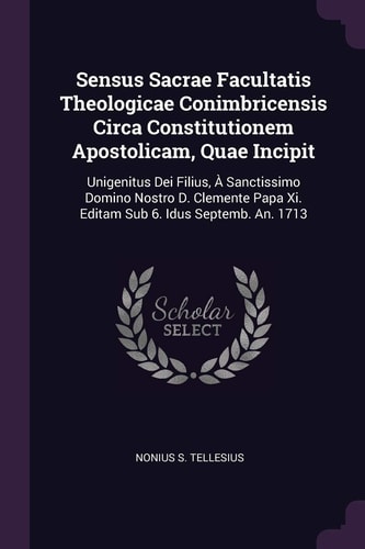 Sensus Sacrae Facultatis Theologicae Conimbricensis Circa Constitutionem Apostolicam, Quae Incipit Unigenitus Dei Filius, À Sanctissimo Domino Nostro D. Clemente Papa Xi. Editam Sub 6. Idus Septemb. An. 1713