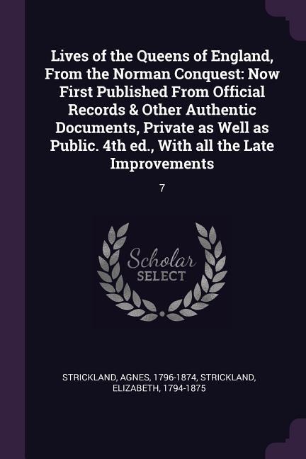 Lives of the Queens of England, From the Norman Conquest: Now First Published From Official Records & Other Authentic Documents, Private as Well as Public. 4th ed., With all the Late Improvements: 7