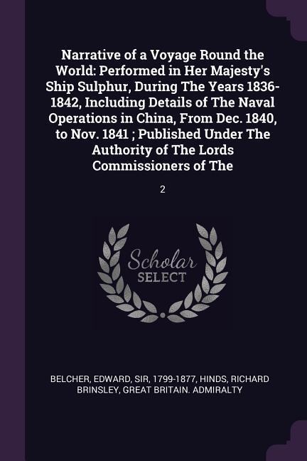 Narrative of a Voyage Round the World: Performed in Her Majestys Ship Sulphur, During The Years 1836-1842, Including Details of The Naval Operations in China, From Dec. 1840, to Nov. 1841; Published Under The Authority of The Lords Commissioners of The: 2