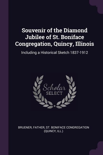 Souvenir of the Diamond Jubilee of St. Boniface Congregation, Quincy, Illinois: Including a Historical Sketch 1837-1912