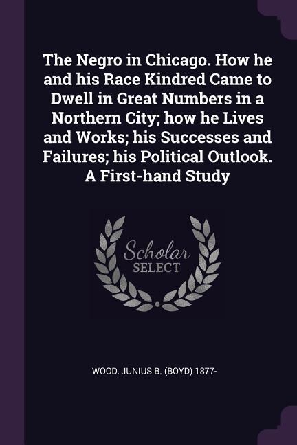 The Negro in Chicago. How he and his Race Kindred Came to Dwell in Great Numbers in a Northern City; how he Lives and Works; his Successes and Failures; his Political Outlook. A First-hand Study