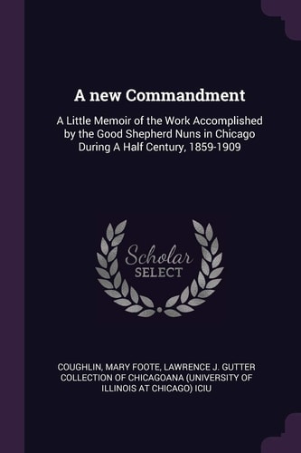 A New Commandment A Little Memoir of the Work Accomplished by the Good Shepherd Nuns in Chicago During a Half Century, 1859-1909