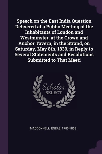 Speech on the East India Question Delivered at a Public Meeting of the Inhabitants of London and Westminster, at the Crown and Anchor Tavern, in the Strand, on Saturday, May 8th, 1830, in Reply to Several Statements and Resolutions Submitted to That Meeti