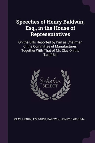 Speeches of Henry Baldwin, Esq., in the House of Representatives On the Bills Reported by Him as Chairman of the Committee of Manufactures, Together With That of Mr. Clay On the Tariff Bill