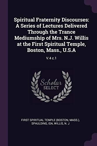 Spiritual Fraternity Discourses A Series of Lectures Delivered Through the Trance Mediumship of Mrs. N. J. Willis at the First Spiritual Temple, Boston, Mass. , U. S. A: V. 4 C. 1