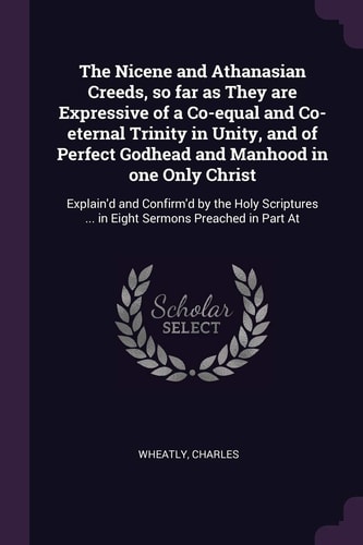 The Nicene and Athanasian Creeds, So Far As They Are Expressive of a Co-Equal and Co-eternal Trinity in Unity, and of Perfect Godhead and Manhood in One Only Christ Explain'd and Confirm'd by the Holy Scriptures ... in Eight Sermons Preached in Part At