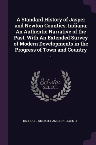 A Standard History of Jasper and Newton Counties, Indiana An Authentic Narrative of the Past, With An Extended Survey of Modern Developments in the Progress of Town and Country: 1