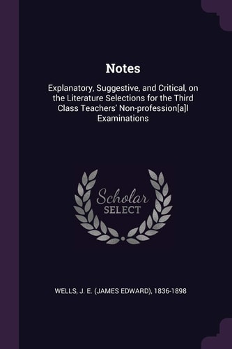 Notes Explanatory, Suggestive, and Critical, on the Literature Selections for the Third Class Teachers' Non-Profession[a]l Examinations