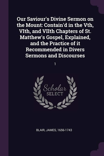 Our Saviour's Divine Sermon on the Mount Contain'd in the Vth, VIth, and VIIth Chapters of St. Matthew's Gospel, Explained, and the Practice of It Recommended in Divers Sermons and Discourses: 1