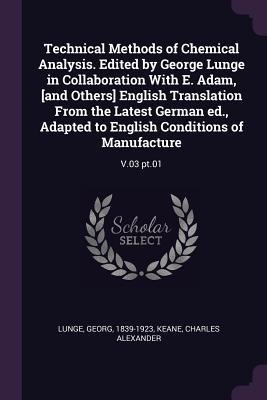 Technical Methods of Chemical Analysis. Edited by George Lunge in Collaboration With E. Adam, [and Others] English Translation From the Latest German ed., Adapted to English Conditions of Manufacture: V.03 pt.01