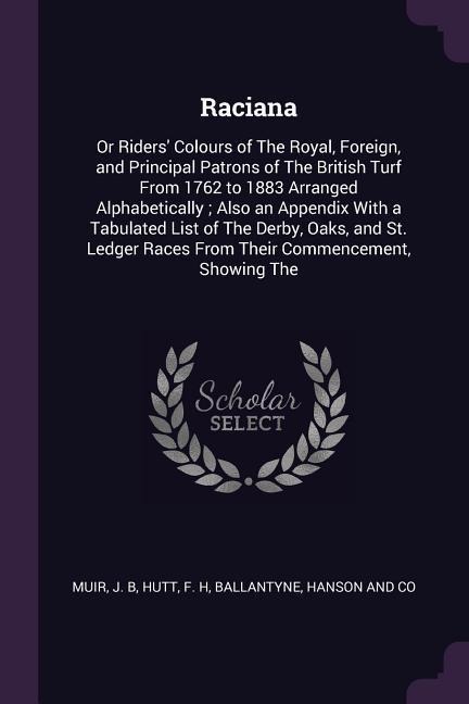 Raciana: Or Riders Colours of The Royal, Foreign, and Principal Patrons of The British Turf From 1762 to 1883 Arranged Alphabetically; Also an Appendix With a Tabulated List of The Derby, Oaks, and St. Ledger Races From Their Commencement, Showing The