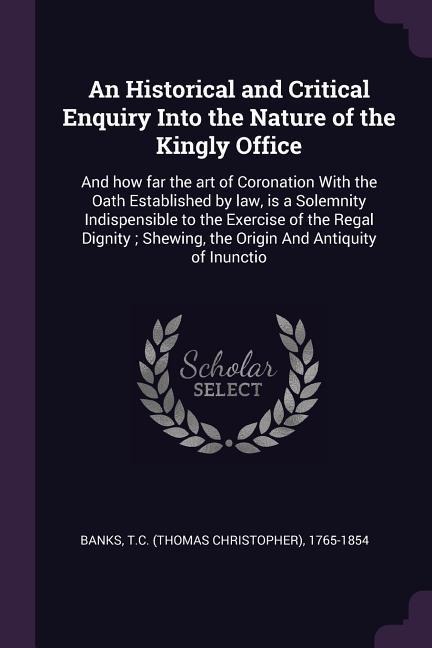 An Historical and Critical Enquiry Into the Nature of the Kingly Office: And how far the art of Coronation With the Oath Established by law, is a Solemnity Indispensible to the Exercise of the Regal Dignity; Shewing, the Origin And Antiquity of Inunctio