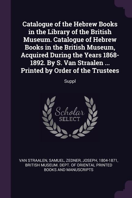 Catalogue of the Hebrew Books in the Library of the British Museum. Catalogue of Hebrew Books in the British Museum, Acquired During the Years 1868-1892. By S. Van Straalen ... Printed by Order of the Trustees: Suppl