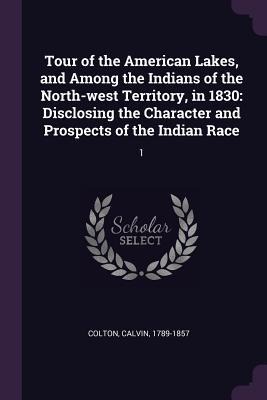 Tour of the American Lakes, and Among the Indians of the North-west Territory, in 1830: Disclosing the Character and Prospects of the Indian Race: 1