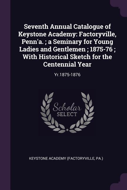 Seventh Annual Catalogue of Keystone Academy: Factoryville, Penna.; a Seminary for Young Ladies and Gentlemen; 1875-76; With Historical Sketch for the Centennial Year: Yr.1875-1876