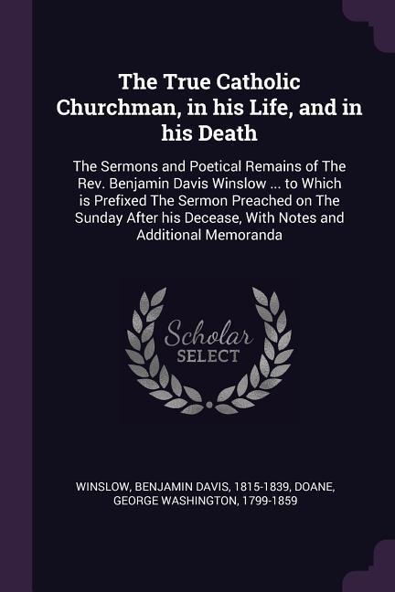 The True Catholic Churchman, in his Life, and in his Death: The Sermons and Poetical Remains of The Rev. Benjamin Davis Winslow ... to Which is Prefixed The Sermon Preached on The Sunday After his Decease, With Notes and Additional Memoranda