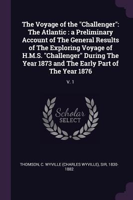 The Voyage of the Challenger: The Atlantic: a Preliminary Account of The General Results of The Exploring Voyage of H.M.S. Challenger During The Year 1873 and The Early Part of The Year 1876: V. 1