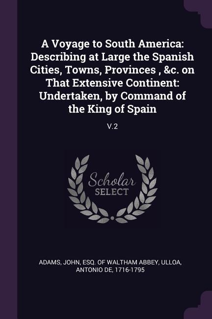 A Voyage to South America: Describing at Large the Spanish Cities, Towns, Provinces, &c. on That Extensive Continent: Undertaken, by Command of the King of Spain: V.2