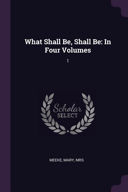 What Shall Be, Shall Be: In Four Volumes: 1