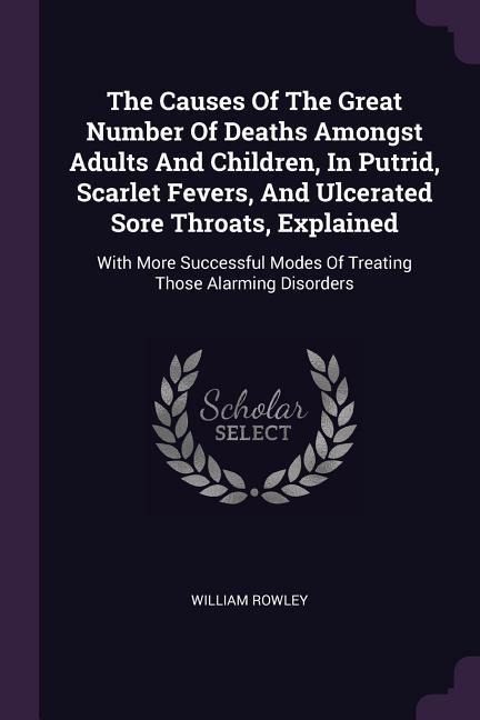 The Causes Of The Great Number Of Deaths Amongst Adults And Children, In Putrid, Scarlet Fevers, And Ulcerated Sore Throats, Explained: With More Successful Modes Of Treating Those Alarming Disorders