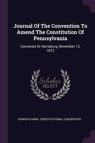 Journal Of The Convention To Amend The Constitution Of Pennsylvania Convened At Harrisburg, November 12, 1872