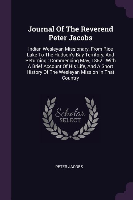 Journal Of The Reverend Peter Jacobs: Indian Wesleyan Missionary, From Rice Lake To The Hudsons Bay Territory, And Returning: Commencing May, 1852: With A Brief Account Of His Life, And A Short History Of The Wesleyan Mission In That Country