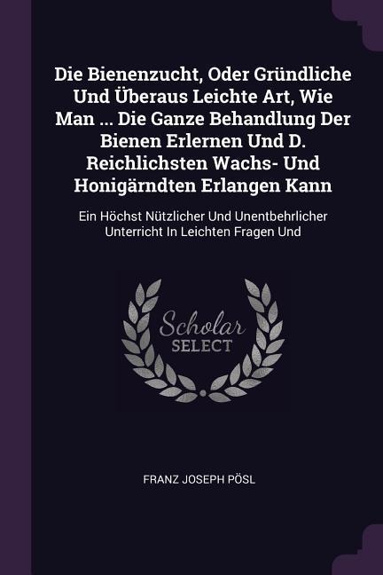 Die Bienenzucht, Oder Gründliche Und Überaus Leichte Art, Wie Man ... Die Ganze Behandlung Der Bienen Erlernen Und D. Reichlichsten Wachs- Und Honigärndten Erlangen Kann: Ein Höchst Nützlicher Und Unentbehrlicher Unterricht In Leichten Fragen Und
