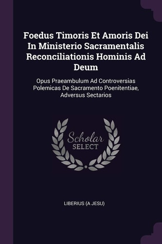 Foedus Timoris Et Amoris Dei In Ministerio Sacramentalis Reconciliationis Hominis Ad Deum Opus Praeambulum Ad Controversias Polemicas De Sacramento Poenitentiae, Adversus Sectarios