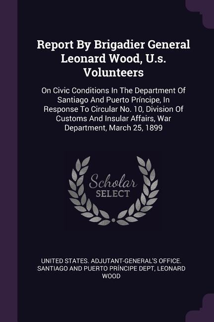 Report By Brigadier General Leonard Wood, U.s. Volunteers: On Civic Conditions In The Department Of Santiago And Puerto Príncipe, In Response To Circular No. 10, Division Of Customs And Insular Affairs, War Department, March 25, 1899
