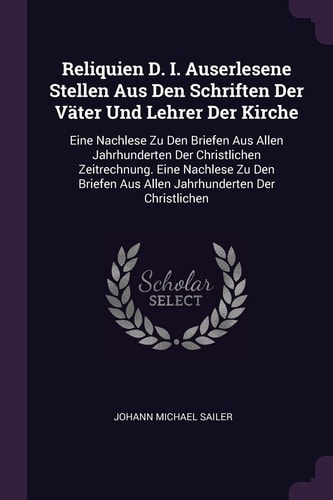 Reliquien D. I. Auserlesene Stellen Aus Den Schriften Der Väter Und Lehrer Der Kirche Eine Nachlese Zu Den Briefen Aus Allen Jahrhunderten Der Christlichen Zeitrechnung. Eine Nachlese Zu Den Briefen Aus Allen Jahrhunderten Der Christlichen