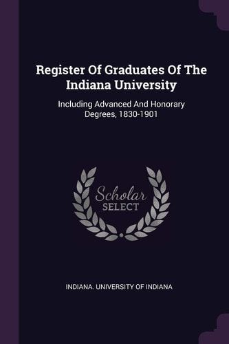Register Of Graduates Of The Indiana University Including Advanced And Honorary Degrees, 1830-1901