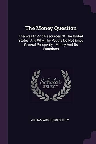The Money Question The Wealth And Resources Of The United States, And Why The People Do Not Enjoy General Prosperity: Money And Its Functions