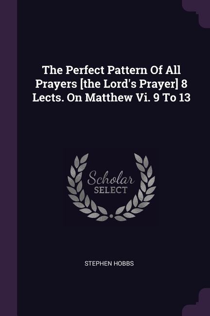 The Perfect Pattern Of All Prayers [the Lords Prayer] 8 Lects. On Matthew Vi. 9 To 13