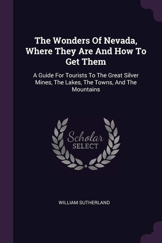 The Wonders Of Nevada, Where They Are And How To Get Them A Guide For Tourists To The Great Silver Mines, The Lakes, The Towns, And The Mountains