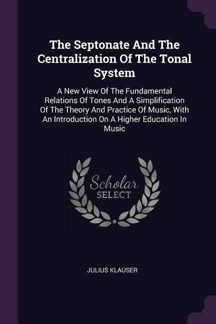 The Septonate And The Centralization Of The Tonal System: A New View Of The Fundamental Relations Of Tones And A Simplification Of The Theory And Practice Of Music, With An Introduction On A Higher Education In Music