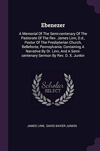 Ebenezer A Memorial Of The Semi-centenary Of The Pastorate Of The Rev. James Linn, D.d., Pastor Of The Presbyterian Church, Bellefonte, Pennsylvania: Containing A Narrative By Dr. Linn, And A Semi-centenary Sermon By Rev. D. X. Junkin