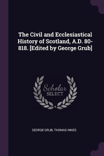 The Civil and Ecclesiastical History of Scotland, A. D. 80-818. [Edited by George Grub]