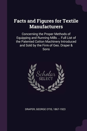 Facts and Figures for Textile Manufacturers Concerning the Proper Methods of Equipping and Running Mills ... Full List of the Patented Cotton Machinery Introduced and Sold by the Firm of Geo. Draper & Sons