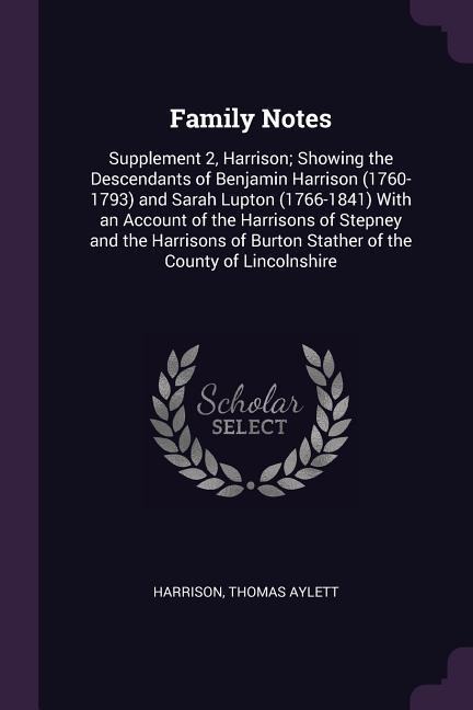 Family Notes: Supplement 2, Harrison; Showing the Descendants of Benjamin Harrison (1760-1793) and Sarah Lupton (1766-1841) With an Account of the Harrisons of Stepney and the Harrisons of Burton Stather of the County of Lincolnshire