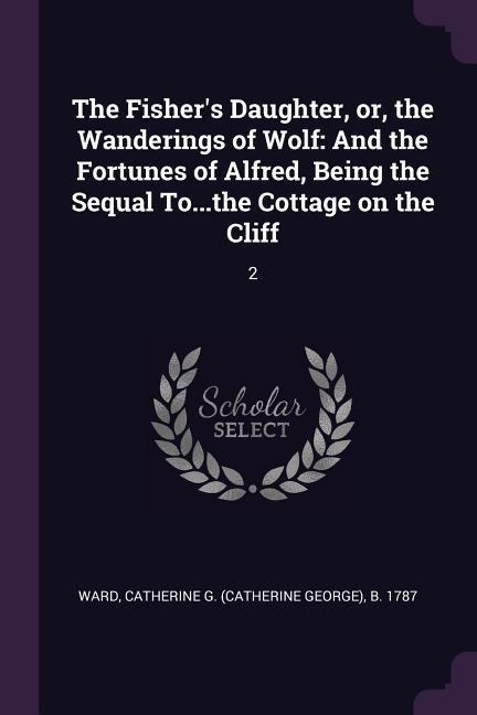 The Fishers Daughter, or, the Wanderings of Wolf: And the Fortunes of Alfred, Being the Sequal To...the Cottage on the Cliff: 2