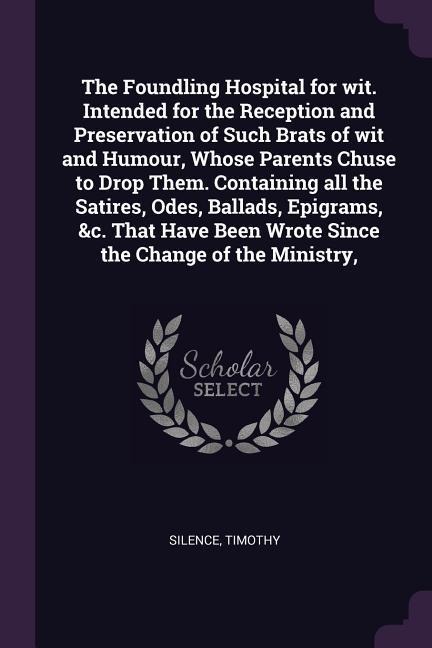 The Foundling Hospital for wit. Intended for the Reception and Preservation of Such Brats of wit and Humour, Whose Parents Chuse to Drop Them. Containing all the Satires, Odes, Ballads, Epigrams, &c. That Have Been Wrote Since the Change of the Ministry,